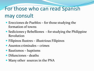 For those who can read Spanish
may consult
 Erecciones de Pueblos – for those studying the
formation of towns
 Sediciones y Rebelliones - for studying the Philippine
Revolution
 Filipinos Ilustres – illustrious Filipinos
 Asuntos criminales – crimes
 Bautismos – baptisms
 Difunciones - deaths
 Many other sources in the PNA
 