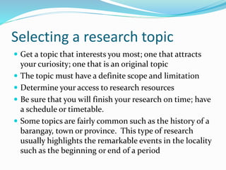 Selecting a research topic
 Get a topic that interests you most; one that attracts
your curiosity; one that is an original topic
 The topic must have a definite scope and limitation
 Determine your access to research resources
 Be sure that you will finish your research on time; have
a schedule or timetable.
 Some topics are fairly common such as the history of a
barangay, town or province. This type of research
usually highlights the remarkable events in the locality
such as the beginning or end of a period
 