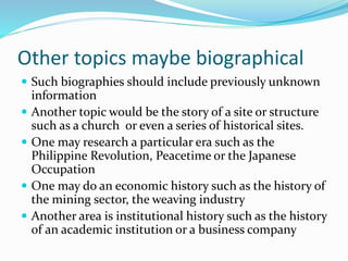 Other topics maybe biographical
 Such biographies should include previously unknown
information
 Another topic would be the story of a site or structure
such as a church or even a series of historical sites.
 One may research a particular era such as the
Philippine Revolution, Peacetime or the Japanese
Occupation
 One may do an economic history such as the history of
the mining sector, the weaving industry
 Another area is institutional history such as the history
of an academic institution or a business company
 