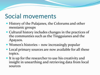 Social movements
 History of the Pulajanes, the Colorums and other
messianic groups
 Cultural history includes changes in the practices of
the communties such as the Tingguianes and the
Apayaos.
 Women’s histories – now increasingly popular
 Local primary sources are now available for all these
topics.
 It is up for the researcher to use his creativity and
insight in unearthing and retrieving data from local
sources
 