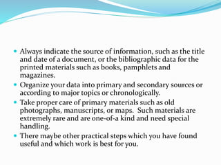  Always indicate the source of information, such as the title
and date of a document, or the bibliographic data for the
printed materials such as books, pamphlets and
magazines.
 Organize your data into primary and secondary sources or
according to major topics or chronologically.
 Take proper care of primary materials such as old
photographs, manuscripts, or maps. Such materials are
extremely rare and are one-of-a kind and need special
handling.
 There maybe other practical steps which you have found
useful and which work is best for you.
 