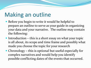 Making an outline
 Before you begin to write it would be helpful to
prepare an outline to serve as your guide in organizing
your data and your narrative. The outline may contain
the following:
 Introduction – this is a short essay on what your topic
is all about, its scope and time frame and possibly what
made you choose the topic for your research
 Chronology – this is optional but useful especially for
complex narratives and would help you identify
possible conflicting dates of the events that occurred.
 