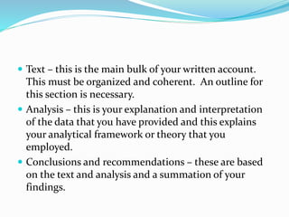  Text – this is the main bulk of your written account.
This must be organized and coherent. An outline for
this section is necessary.
 Analysis – this is your explanation and interpretation
of the data that you have provided and this explains
your analytical framework or theory that you
employed.
 Conclusions and recommendations – these are based
on the text and analysis and a summation of your
findings.
 