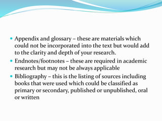  Appendix and glossary – these are materials which
could not be incorporated into the text but would add
to the clarity and depth of your research.
 Endnotes/footnotes – these are required in academic
research but may not be always applicable
 Bibliography – this is the listing of sources including
books that were used which could be classified as
primary or secondary, published or unpublished, oral
or written
 