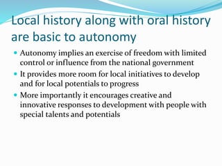 Local history along with oral history
are basic to autonomy
 Autonomy implies an exercise of freedom with limited
control or influence from the national government
 It provides more room for local initiatives to develop
and for local potentials to progress
 More importantly it encourages creative and
innovative responses to development with people with
special talents and potentials
 