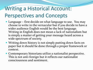 Writing a Historical Account:
Perspectives and Concepts
 Language – first decide on what language to use. You may
choose to write in the vernacular but if you decide to have a
wider audience English would be the best language.
Writing in English does not mean a lack of nationalism but
is simply a matter of getting your message heard across a
wide spectrum of society.
 Writing down history is not simply putting down facts on
paper but it should be done through a proper framework or
context.
 Contemporary historians utilize a nationalist perspective.
This is not anti-foreign but it reflects our nationalist
consciousness and sentiment.
 