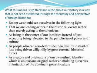 What this means is we think and write about our history in a way
that is not seen as filtered through the mentality and perspective
of foreign historians
 Rather we should see ourselves in the following light:
 That we are leading actors in the historical events rather
than merely acting to the colonizers
 As being in the center of our localities instead of just
accepting being relegated to the peripheries of power and
culture
 As people who can also determine their destiny instead of
just being driven willy-nilly by great external historical
forces
 As creators and originators of our own ethnic identity
which is unique and original rather an molding ourselves
in imitation of the dominant power’s culture
 