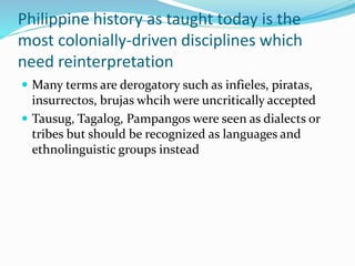 Philippine history as taught today is the
most colonially-driven disciplines which
need reinterpretation
 Many terms are derogatory such as infieles, piratas,
insurrectos, brujas whcih were uncritically accepted
 Tausug, Tagalog, Pampangos were seen as dialects or
tribes but should be recognized as languages and
ethnolinguistic groups instead
 