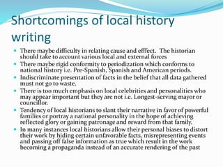 Shortcomings of local history
writing
 There maybe difficulty in relating cause and efffect. The historian
should take to account various local and external forces
 There maybe rigid conformity to periodization which conforms to
national history i.e. Pre-Spanish, Spanish and American periods.
 Indiscriminate presentation of facts in the belief that all data gathered
must not go to waste.
 There is too much emphasis on local celebrities and personalities who
may appear important but they are not i.e. Longest-serving mayor or
councillor.
 Tendency of local historians to slant their narrative in favor of powerful
families or portray a national personality in the hope of achieving
reflected glory or gaining patronage and reward from that family.
 In many instances local historians allow their personal biases to distort
their work by hiding certain unfavorable facts, misrepresenting events
and passing off false information as true which result in the work
becoming a propaganda instead of an accurate rendering of the past
 