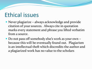 Ethical issues
 Never plagiarize – always acknowledge and provide
citation of your sources. Always cite in quotation
marks every statement and phrase you lifted verbatim
from a source.
 Do not pass off somebody else’s work as your own –
because this will be eventually found out. Plagiarism
is an intellectual theft which discredits the author and
a plagiarized work has no value to the scholars
 