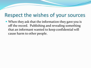 Respect the wishes of your sources
 When they ask that the information they gave you is
off the record. Publishing and revealing something
that an informant wanted to keep confidential will
cause harm to other people.
 