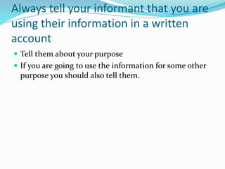 Always tell your informant that you are
using their information in a written
account
 Tell them about your purpose
 If you are going to use the information for some other
purpose you should also tell them.
 