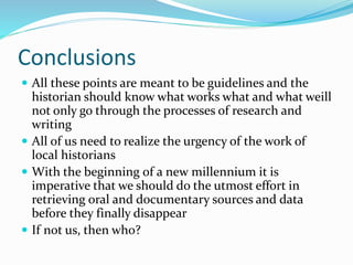 Conclusions
 All these points are meant to be guidelines and the
historian should know what works what and what weill
not only go through the processes of research and
writing
 All of us need to realize the urgency of the work of
local historians
 With the beginning of a new millennium it is
imperative that we should do the utmost effort in
retrieving oral and documentary sources and data
before they finally disappear
 If not us, then who?
 