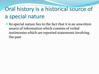 Oral history is a historical source of
a special nature
 Its special nature lies in the fact that it is an unwritten
source of information which consists of verbal
testimonies which are reported statements involving
the past
 