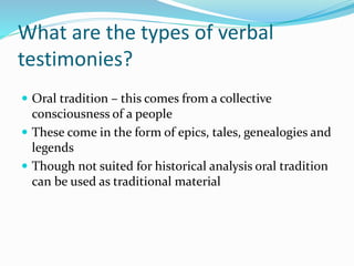 What are the types of verbal
testimonies?
 Oral tradition – this comes from a collective
consciousness of a people
 These come in the form of epics, tales, genealogies and
legends
 Though not suited for historical analysis oral tradition
can be used as traditional material
 