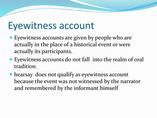 Eyewitness account
 Eyewitness accounts are given by people who are
actually in the place of a historical event or were
actually its participants.
 Eyewitness accounts do not fall into the realm of oral
tradition
 hearsay does not qualify as eyewitness account
because the event was not witnessed by the narrator
and remembered by the informant himself
 