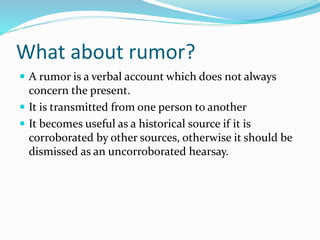 What about rumor?
 A rumor is a verbal account which does not always
concern the present.
 It is transmitted from one person to another
 It becomes useful as a historical source if it is
corroborated by other sources, otherwise it should be
dismissed as an uncorroborated hearsay.
 