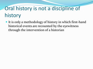 Oral history is not a discipline of
history
 It is only a methodology of history in which first-hand
historical events are recounted by the eyewitness
through the intervention of a historian
 