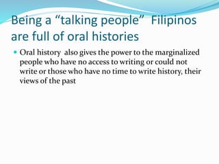 Being a “talking people” Filipinos
are full of oral histories
 Oral history also gives the power to the marginalized
people who have no access to writing or could not
write or those who have no time to write history, their
views of the past
 
