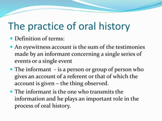 The practice of oral history
 Definition of terms:
 An eyewitness account is the sum of the testimonies
made by an informant concerning a single series of
events or a single event
 The informant - is a person or group of person who
gives an account of a referent or that of which the
account is given – the thing observed.
 The informant is the one who transmits the
information and he plays an important role in the
process of oral history.
 