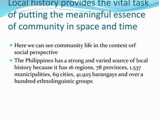 Local history provides the vital task
of putting the meaningful essence
of community in space and time
 Here we can see community life in the context orf
social perspective
 The Philippines has a strong and varied source of local
history because it has 16 regions, 78 provinces, 1,537
municipalities, 69 cities, 41,925 barangays and over a
hundred ethnolinguistic groups
 