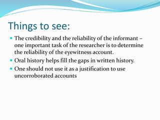 Things to see:
 The credibility and the reliability of the informant –
one important task of the researcher is to determine
the reliability of the eyewitness account.
 Oral history helps fill the gaps in written history.
 One should not use it as a justification to use
uncorroborated accounts
 