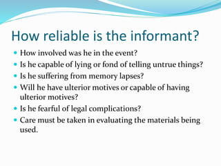 How reliable is the informant?
 How involved was he in the event?
 Is he capable of lying or fond of telling untrue things?
 Is he suffering from memory lapses?
 Will he have ulterior motives or capable of having
ulterior motives?
 Is he fearful of legal complications?
 Care must be taken in evaluating the materials being
used.
 