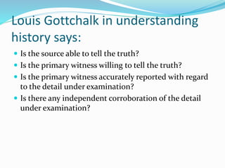 Louis Gottchalk in understanding
history says:
 Is the source able to tell the truth?
 Is the primary witness willing to tell the truth?
 Is the primary witness accurately reported with regard
to the detail under examination?
 Is there any independent corroboration of the detail
under examination?
 