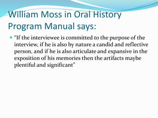 William Moss in Oral History
Program Manual says:
 “If the interviewee is committed to the purpose of the
interview, if he is also by nature a candid and reflective
person, and if he is also articulate and expansive in the
exposition of his memories then the artifacts maybe
plentiful and significant”
 