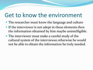 Get to know the environment
 The researcher must know the language and culture
 If the interviewer is not adept in these elements then
the information obtained by him maybe unintelligible.
 The interviewer must make a careful study of the
cultural system of the interviewee otherwise he would
not be able to obtain the information he truly needed.
 