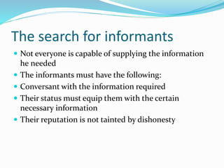 The search for informants
 Not everyone is capable of supplying the information
he needed
 The informants must have the following:
 Conversant with the information required
 Their status must equip them with the certain
necessary information
 Their reputation is not tainted by dishonesty
 