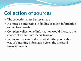 Collection of sources
 The collection must be systematic
 He must be interesting in finding as much information
as much as possible.
 Complete collection of information would increase the
chance of an accurate reconstruction
 In research one must devise what is the practicable
way of obtaining information given the time and
financial means
 