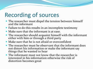 Recording of sources
 The researcher must dispel the tension between himself
and the informant
 Failure to do this results in an incomplete testimony
 Make sure that the informant is at ease.
 The researcher should acquaint himself with the informant
either with him or through a third party
 Make sure that he is not afraid or overconfident
 The researcher must be observant that the informant does
not distort his information or make the informant say
things that he wanted to hear
 The informant must not know that the researcher is
interested in his information otherwise the risk of
distortion becomes great
 
