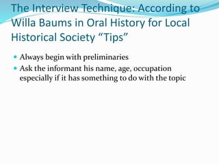 The Interview Technique: According to
Willa Baums in Oral History for Local
Historical Society “Tips”
 Always begin with preliminaries
 Ask the informant his name, age, occupation
especially if it has something to do with the topic
 