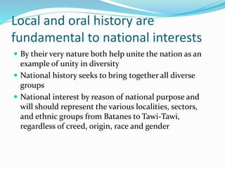 Local and oral history are
fundamental to national interests
 By their very nature both help unite the nation as an
example of unity in diversity
 National history seeks to bring together all diverse
groups
 National interest by reason of national purpose and
will should represent the various localities, sectors,
and ethnic groups from Batanes to Tawi-Tawi,
regardless of creed, origin, race and gender
 
