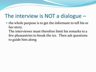 The interview is NOT a dialogue –
 the whole purpose is to get the informant to tell his or
her story.
The interviewer must therefore limit his remarks to a
few pleasantries to break the ice. Then ask questions
to guide him along
 