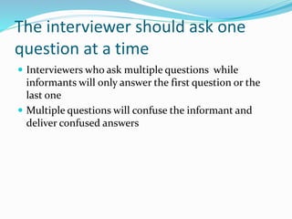The interviewer should ask one
question at a time
 Interviewers who ask multiple questions while
informants will only answer the first question or the
last one
 Multiple questions will confuse the inf0rmant and
deliver confused answers
 