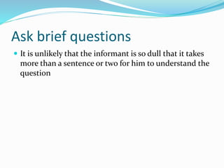 Ask brief questions
 It is unlikely that the informant is so dull that it takes
more than a sentence or two for him to understand the
question
 