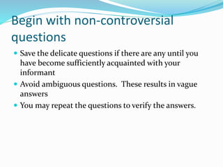 Begin with non-controversial
questions
 Save the delicate questions if there are any until you
have become sufficiently acquainted with your
informant
 Avoid ambiguous questions. These results in vague
answers
 You may repeat the questions to verify the answers.
 