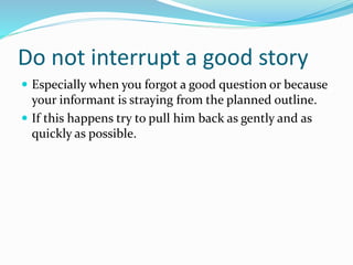 Do not interrupt a good story
 Especially when you forgot a good question or because
your informant is straying from the planned outline.
 If this happens try to pull him back as gently and as
quickly as possible.
 