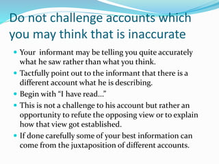 Do not challenge accounts which
you may think that is inaccurate
 Your informant may be telling you quite accurately
what he saw rather than what you think.
 Tactfully point out to the informant that there is a
different account what he is describing.
 Begin with “I have read...”
 This is not a challenge to his account but rather an
opportunity to refute the opposing view or to explain
how that view got established.
 If done carefully some of your best information can
come from the juxtaposition of different accounts.
 