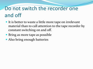 Do not switch the recorder one
and off
 It is better to waste a little more tape on irrelevant
material than to call attention to the tape recorder by
constant switching on and off.
 Bring as more tape as possible
 Also bring enough batteries
 