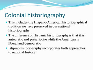 Colonial historiography
 This includes the Hispano-American historiographical
tradition we have preserved in our national
historiography
 The difference of Hispanic historiography is that it is
autocratic and prescriptive while the American is
liberal and democratic
 Filipino historiography incorporates both approaches
to national history
 
