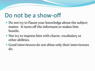 Do not be a show-off
 Do not try to flaunt your knowledge about the subject
matter. It turns off the informant or makes him
hostile.
 Nor try to impress him with charm, vocabulary or
other abilities.
 Good interviewers do not shine only their interviewees
do.
 