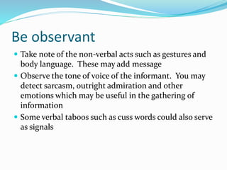 Be observant
 Take note of the non-verbal acts such as gestures and
body language. These may add message
 Observe the tone of voice of the informant. You may
detect sarcasm, outright admiration and other
emotions which may be useful in the gathering of
information
 Some verbal taboos such as cuss words could also serve
as signals
 