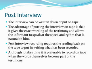 Post Interview
 The interview can be written down or put on tape.
 The advantage of putting the interview on tape is that
it gives the exact wording of the testimony and allows
the informant to speak at the speed and rythm that is
natural to him.
 Post interview recording requires the reading back on
the tape to put in writing what has been recorded
 Although it takes time it is preferable to record on tape
when the words themselves become part of the
testimony
 