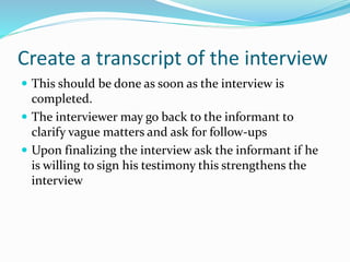 Create a transcript of the interview
 This should be done as soon as the interview is
completed.
 The interviewer may go back to the informant to
clarify vague matters and ask for follow-ups
 Upon finalizing the interview ask the informant if he
is willing to sign his testimony this strengthens the
interview
 