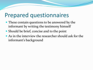 Prepared questionnaires
 These contain questions to be answered by the
informant by writing the testimony himself
 Should be brief, concise and to the point
 As in the interview the researcher should ask for the
informant’s background
 