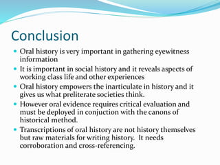 Conclusion
 Oral history is very important in gathering eyewitness
information
 It is important in social history and it reveals aspects of
working class life and other experiences
 Oral history empowers the inarticulate in history and it
gives us what preliterate societies think.
 However oral evidence requires critical evaluation and
must be deployed in conjuction with the canons of
historical method.
 Transcriptions of oral history are not history themselves
but raw materials for writing history. It needs
corroboration and cross-referencing.
 