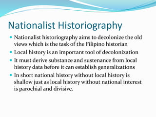Nationalist Historiography
 Nationalist historiography aims to decolonize the old
views which is the task of the Filipino historian
 Local history is an important tool of decolonization
 It must derive substance and sustenance from local
history data before it can establish generalizations
 In short national history without local history is
shallow just as local history without national interest
is parochial and divisive.
 